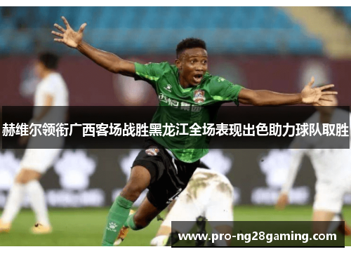 赫维尔领衔广西客场战胜黑龙江全场表现出色助力球队取胜 赫维尔领衔广西客场战胜黑龙江全场表现出色助力球队取胜