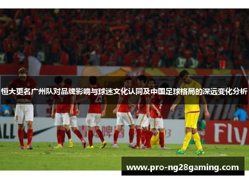 恒大更名广州队对品牌影响与球迷文化认同及中国足球格局的深远变化分析 恒大更名广州队对品牌影响与球迷文化认同及中国足球格局的深远变化分析