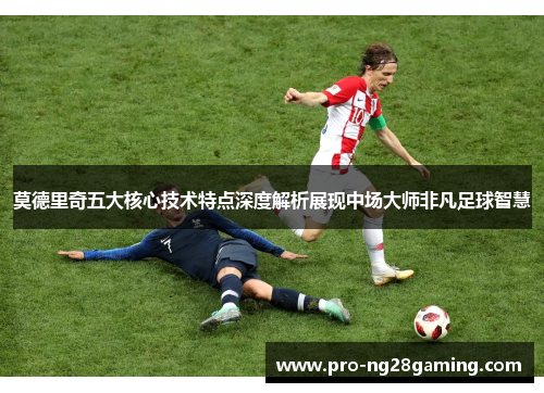 莫德里奇五大核心技术特点深度解析展现中场大师非凡足球智慧