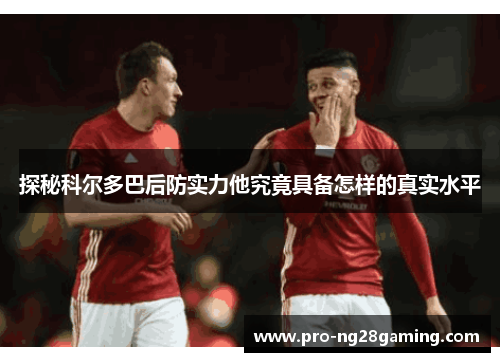 探秘科尔多巴后防实力他究竟具备怎样的真实水平