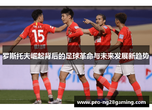 罗斯托夫崛起背后的足球革命与未来发展新趋势 罗斯托夫崛起背后的足球革命与未来发展新趋势