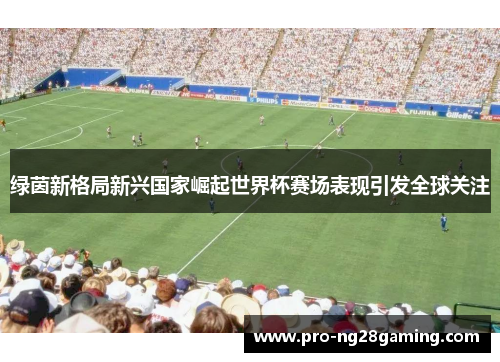 绿茵新格局新兴国家崛起世界杯赛场表现引发全球关注