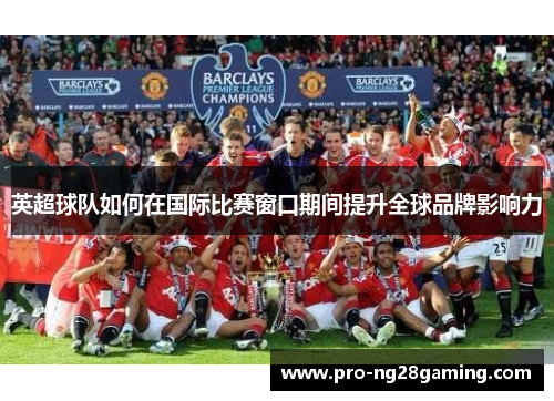 英超球队如何在国际比赛窗口期间提升全球品牌影响力
