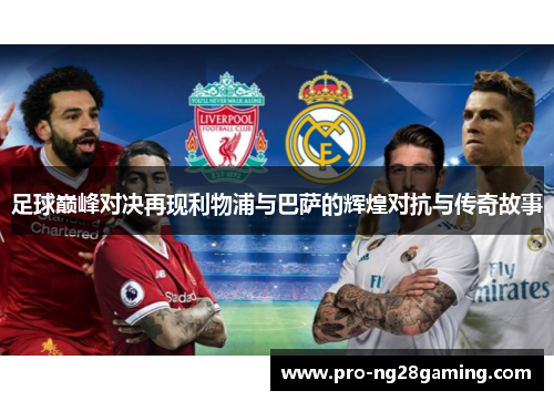 足球巅峰对决再现利物浦与巴萨的辉煌对抗与传奇故事