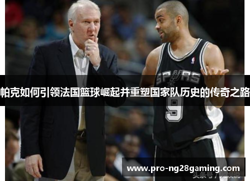 帕克如何引领法国篮球崛起并重塑国家队历史的传奇之路 帕克如何引领法国篮球崛起并重塑国家队历史的传奇之路