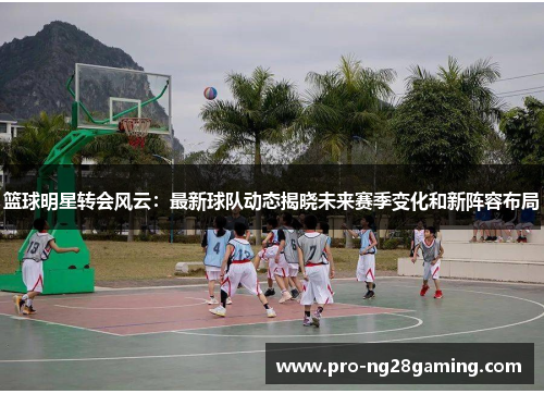 篮球明星转会风云:最新球队动态揭晓未来赛季变化和新阵容布局 篮球明星转会风云:最新球队动态揭晓未来赛季变化和新阵容布局