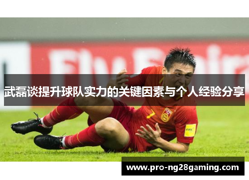 武磊谈提升球队实力的关键因素与个人经验分享 武磊谈提升球队实力的关键因素与个人经验分享