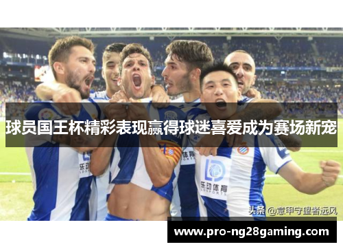 球员国王杯精彩表现赢得球迷喜爱成为赛场新宠
