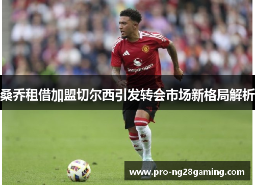 桑乔租借加盟切尔西引发转会市场新格局解析 桑乔租借加盟切尔西引发转会市场新格局解析
