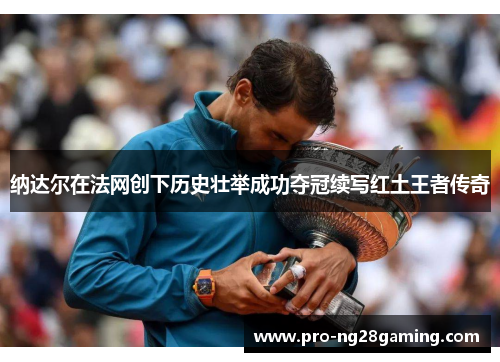 纳达尔在法网创下历史壮举成功夺冠续写红土王者传奇