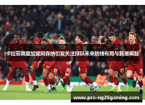 卡拉菲奥里加盟阿森纳引发关注球队未来防线布局与新星崛起 卡拉菲奥里加盟阿森纳引发关注球队未来防线布局与新星崛起